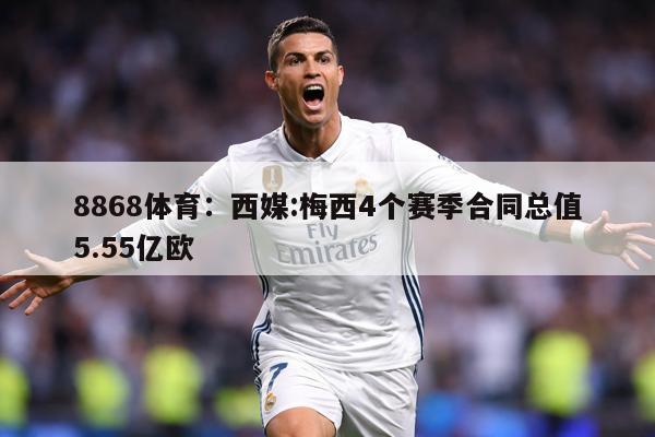 8868体育：西媒:梅西4个赛季合同总值5.55亿欧